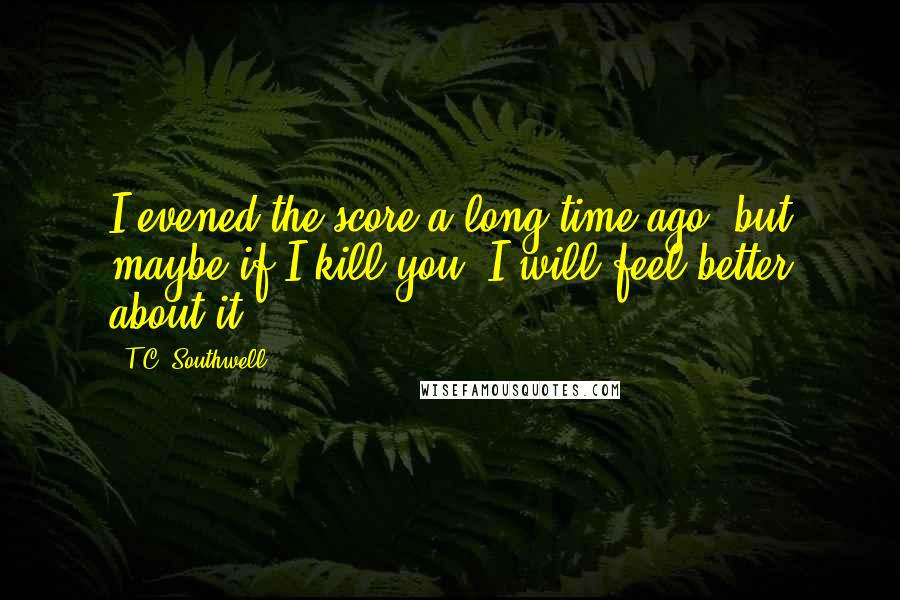 T.C. Southwell Quotes: I evened the score a long time ago, but maybe if I kill you, I will feel better about it.