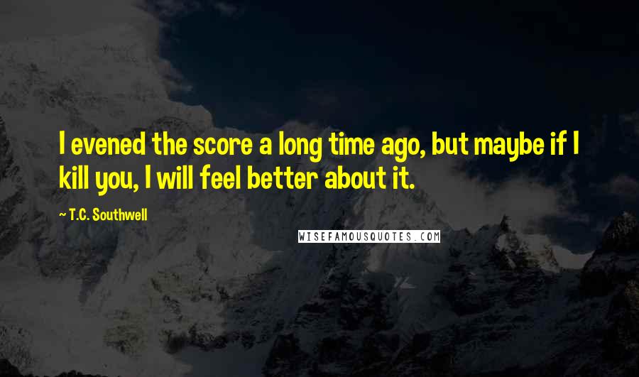 T.C. Southwell Quotes: I evened the score a long time ago, but maybe if I kill you, I will feel better about it.