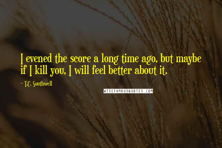 T.C. Southwell Quotes: I evened the score a long time ago, but maybe if I kill you, I will feel better about it.
