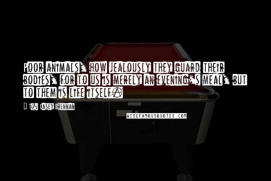 T. Casey Brennan Quotes: Poor animals, how jealously they guard their bodies, for to us is merely an evening's meal, but to them is life itself.