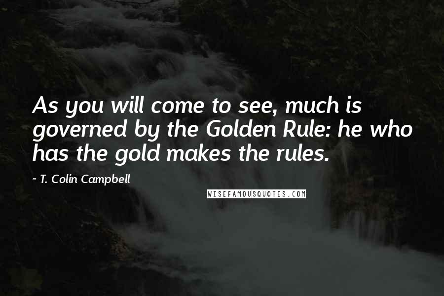 T. Colin Campbell Quotes: As you will come to see, much is governed by the Golden Rule: he who has the gold makes the rules.