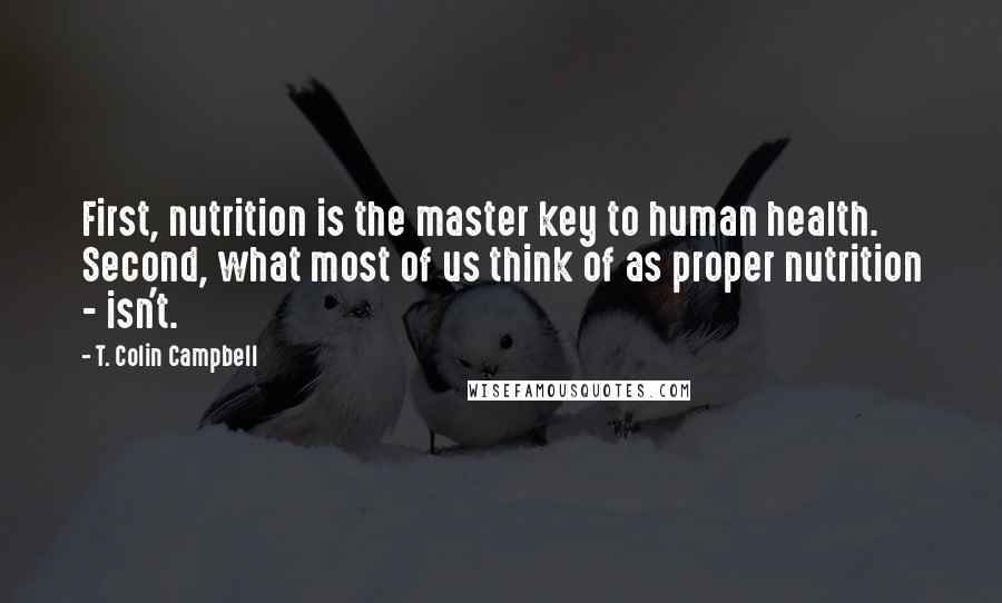 T. Colin Campbell Quotes: First, nutrition is the master key to human health. Second, what most of us think of as proper nutrition - isn't.