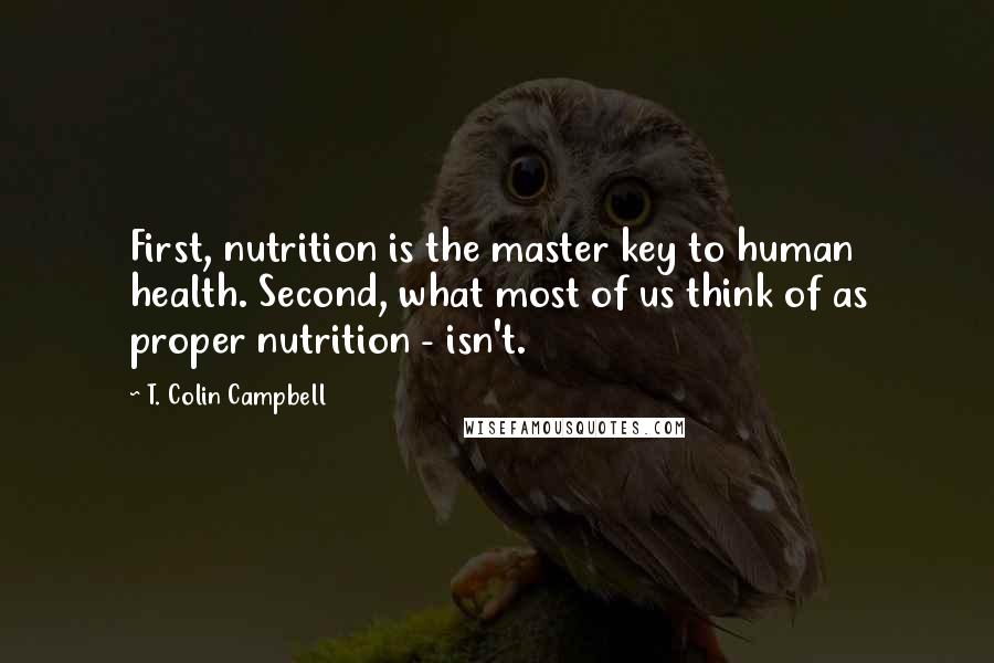 T. Colin Campbell Quotes: First, nutrition is the master key to human health. Second, what most of us think of as proper nutrition - isn't.