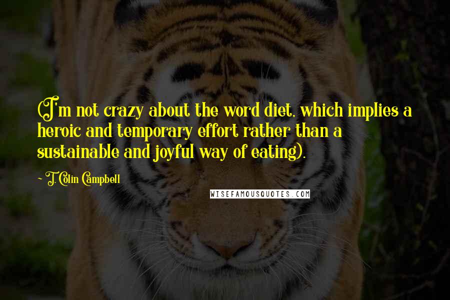 T. Colin Campbell Quotes: (I'm not crazy about the word diet, which implies a heroic and temporary effort rather than a sustainable and joyful way of eating).