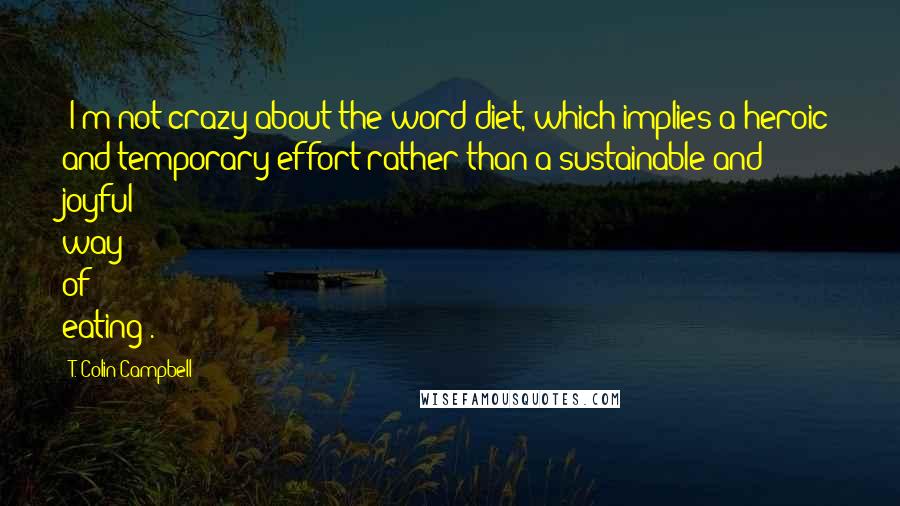 T. Colin Campbell Quotes: (I'm not crazy about the word diet, which implies a heroic and temporary effort rather than a sustainable and joyful way of eating).