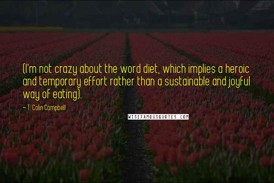 T. Colin Campbell Quotes: (I'm not crazy about the word diet, which implies a heroic and temporary effort rather than a sustainable and joyful way of eating).