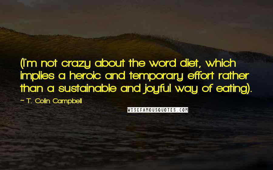 T. Colin Campbell Quotes: (I'm not crazy about the word diet, which implies a heroic and temporary effort rather than a sustainable and joyful way of eating).