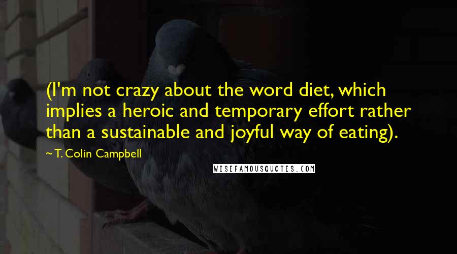 T. Colin Campbell Quotes: (I'm not crazy about the word diet, which implies a heroic and temporary effort rather than a sustainable and joyful way of eating).