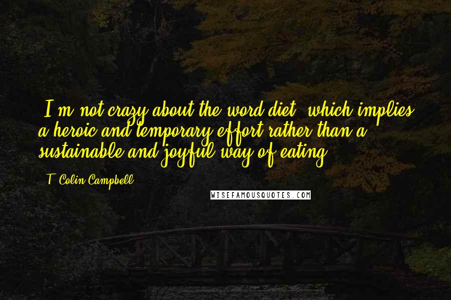 T. Colin Campbell Quotes: (I'm not crazy about the word diet, which implies a heroic and temporary effort rather than a sustainable and joyful way of eating).