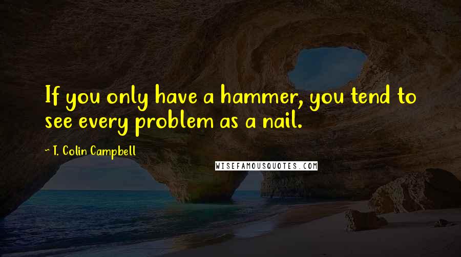 T. Colin Campbell Quotes: If you only have a hammer, you tend to see every problem as a nail.