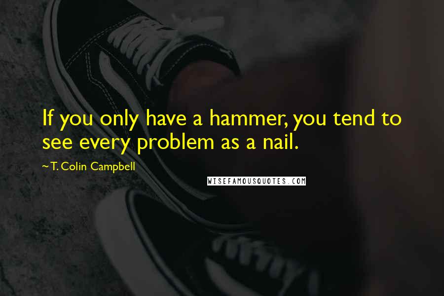 T. Colin Campbell Quotes: If you only have a hammer, you tend to see every problem as a nail.