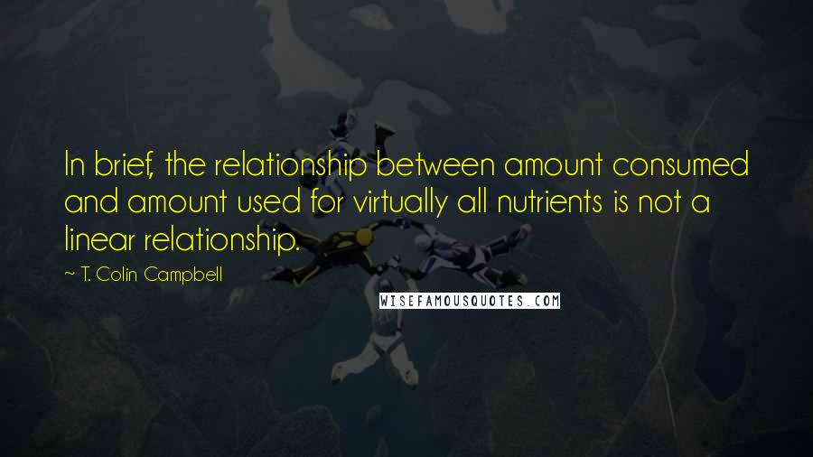 T. Colin Campbell Quotes: In brief, the relationship between amount consumed and amount used for virtually all nutrients is not a linear relationship.