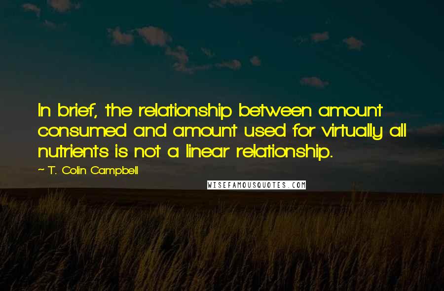 T. Colin Campbell Quotes: In brief, the relationship between amount consumed and amount used for virtually all nutrients is not a linear relationship.