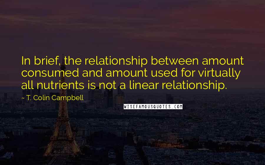 T. Colin Campbell Quotes: In brief, the relationship between amount consumed and amount used for virtually all nutrients is not a linear relationship.