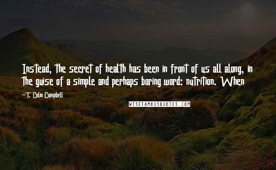 T. Colin Campbell Quotes: Instead, the secret of health has been in front of us all along, in the guise of a simple and perhaps boring word: nutrition. When