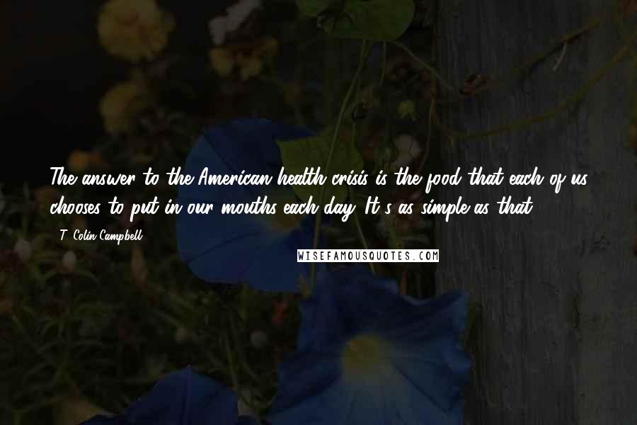 T. Colin Campbell Quotes: The answer to the American health crisis is the food that each of us chooses to put in our mouths each day. It's as simple as that.