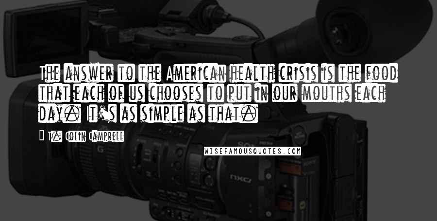 T. Colin Campbell Quotes: The answer to the American health crisis is the food that each of us chooses to put in our mouths each day. It's as simple as that.