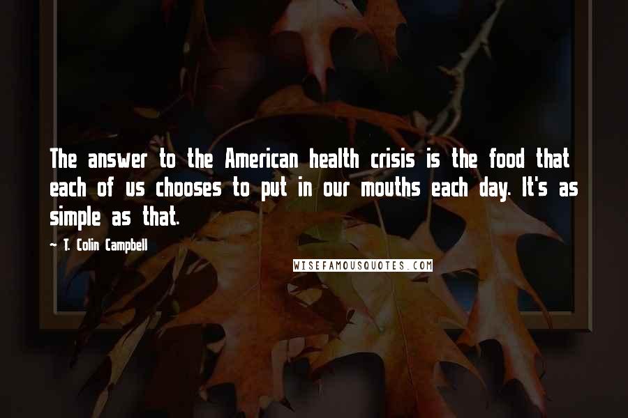 T. Colin Campbell Quotes: The answer to the American health crisis is the food that each of us chooses to put in our mouths each day. It's as simple as that.