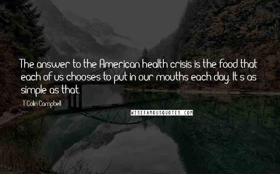 T. Colin Campbell Quotes: The answer to the American health crisis is the food that each of us chooses to put in our mouths each day. It's as simple as that.