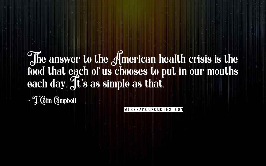 T. Colin Campbell Quotes: The answer to the American health crisis is the food that each of us chooses to put in our mouths each day. It's as simple as that.