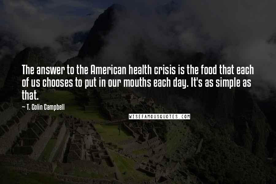 T. Colin Campbell Quotes: The answer to the American health crisis is the food that each of us chooses to put in our mouths each day. It's as simple as that.