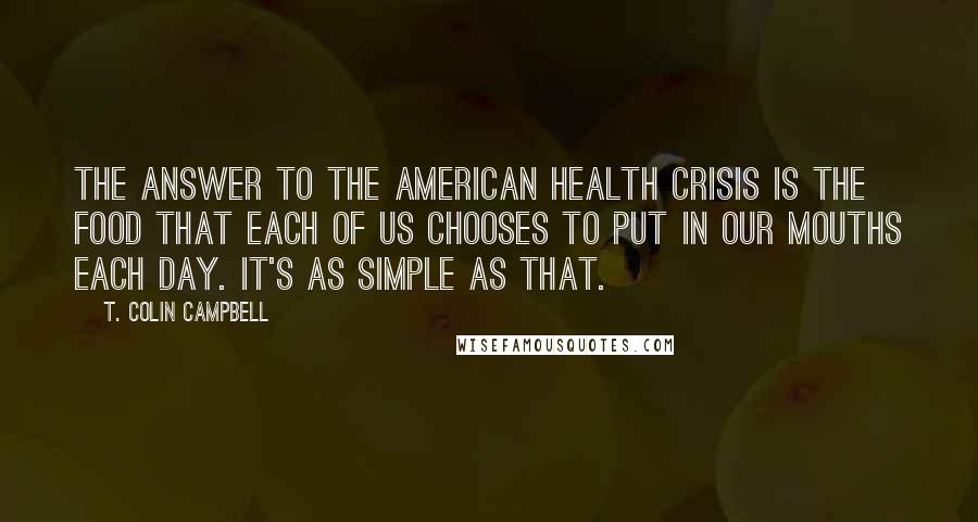 T. Colin Campbell Quotes: The answer to the American health crisis is the food that each of us chooses to put in our mouths each day. It's as simple as that.