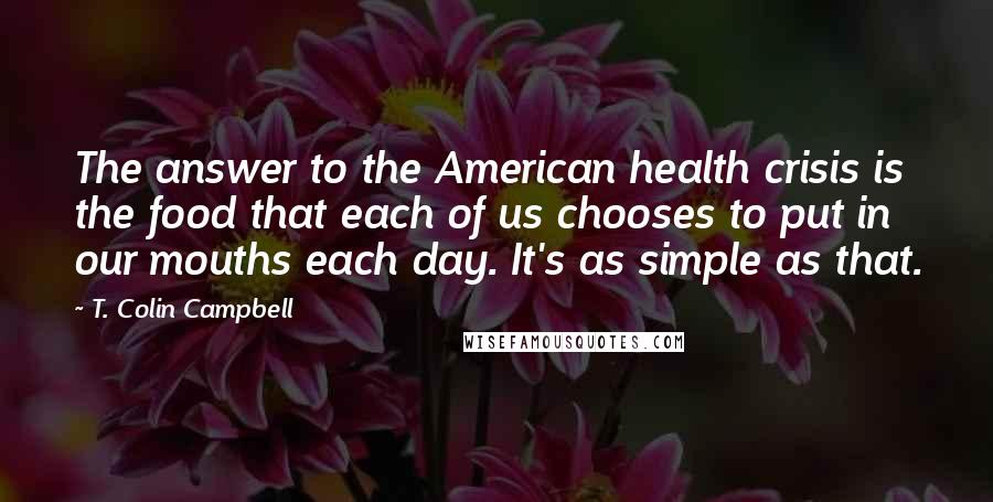 T. Colin Campbell Quotes: The answer to the American health crisis is the food that each of us chooses to put in our mouths each day. It's as simple as that.