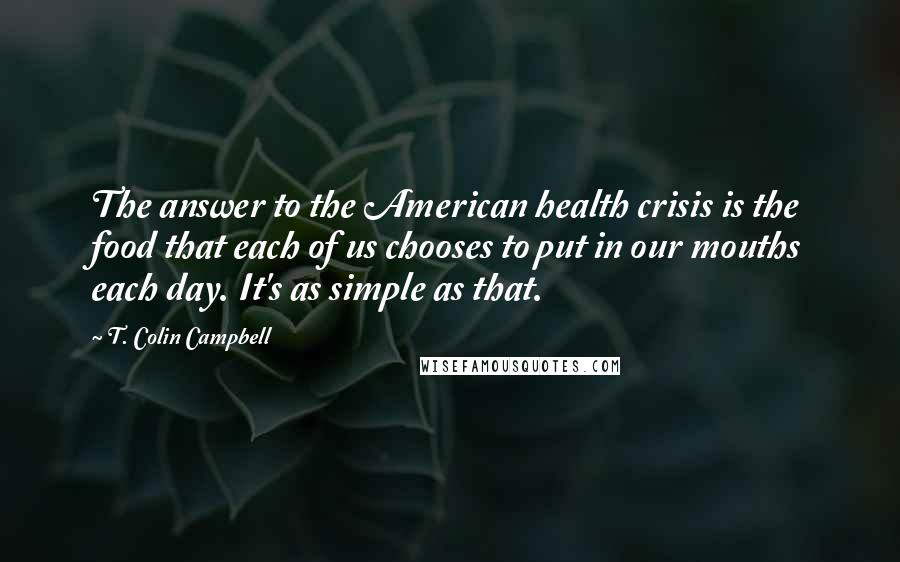 T. Colin Campbell Quotes: The answer to the American health crisis is the food that each of us chooses to put in our mouths each day. It's as simple as that.