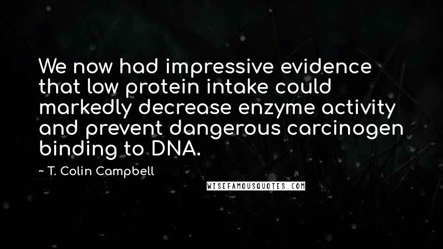 T. Colin Campbell Quotes: We now had impressive evidence that low protein intake could markedly decrease enzyme activity and prevent dangerous carcinogen binding to DNA.