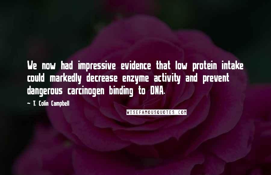 T. Colin Campbell Quotes: We now had impressive evidence that low protein intake could markedly decrease enzyme activity and prevent dangerous carcinogen binding to DNA.