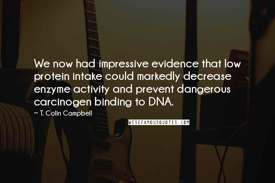 T. Colin Campbell Quotes: We now had impressive evidence that low protein intake could markedly decrease enzyme activity and prevent dangerous carcinogen binding to DNA.