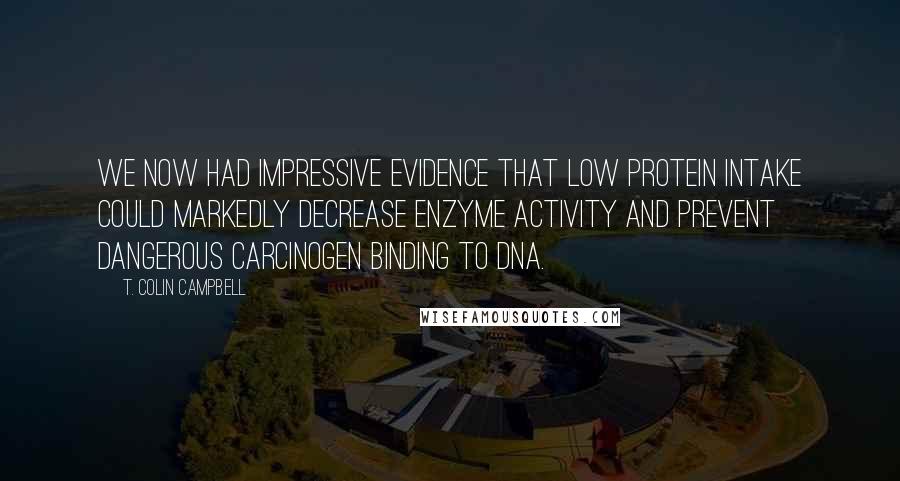 T. Colin Campbell Quotes: We now had impressive evidence that low protein intake could markedly decrease enzyme activity and prevent dangerous carcinogen binding to DNA.