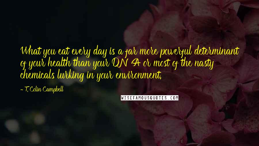 T. Colin Campbell Quotes: What you eat every day is a far more powerful determinant of your health than your DNA or most of the nasty chemicals lurking in your environment.