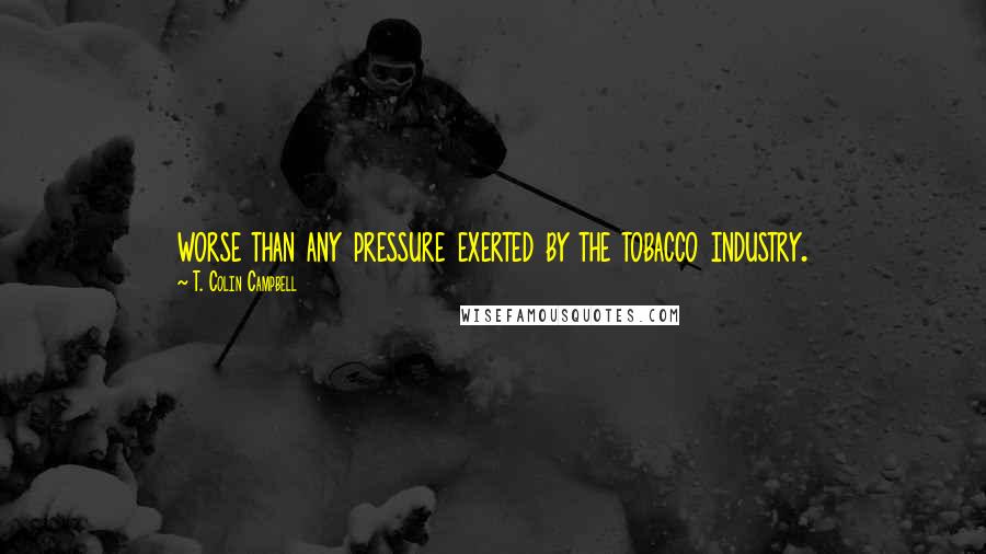 T. Colin Campbell Quotes: worse than any pressure exerted by the tobacco industry.