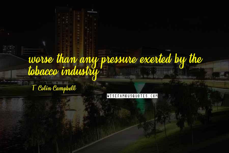 T. Colin Campbell Quotes: worse than any pressure exerted by the tobacco industry.