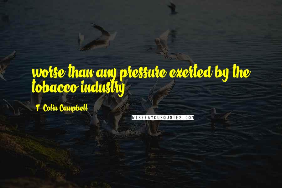 T. Colin Campbell Quotes: worse than any pressure exerted by the tobacco industry.