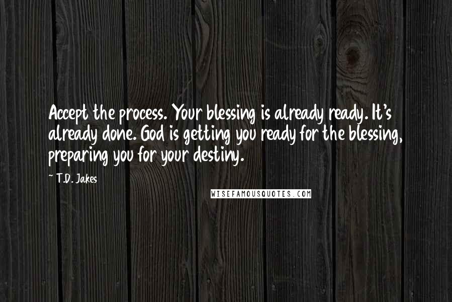T.D. Jakes Quotes: Accept the process. Your blessing is already ready. It's already done. God is getting you ready for the blessing, preparing you for your destiny.