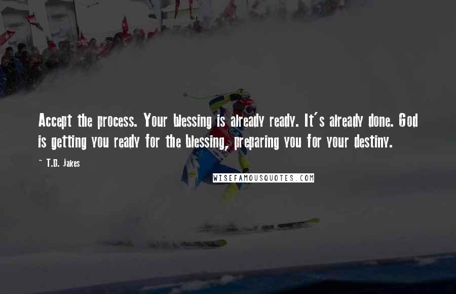 T.D. Jakes Quotes: Accept the process. Your blessing is already ready. It's already done. God is getting you ready for the blessing, preparing you for your destiny.