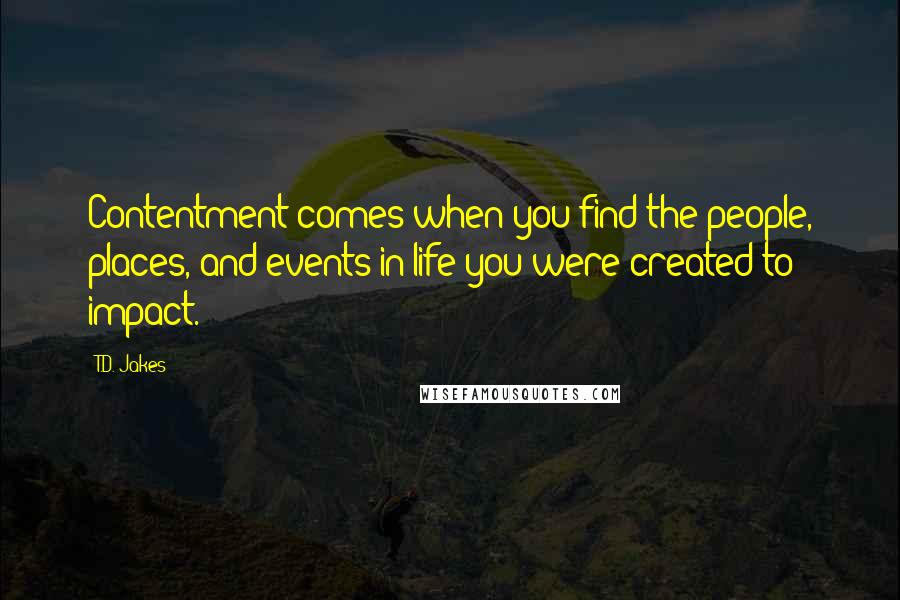 T.D. Jakes Quotes: Contentment comes when you find the people, places, and events in life you were created to impact.