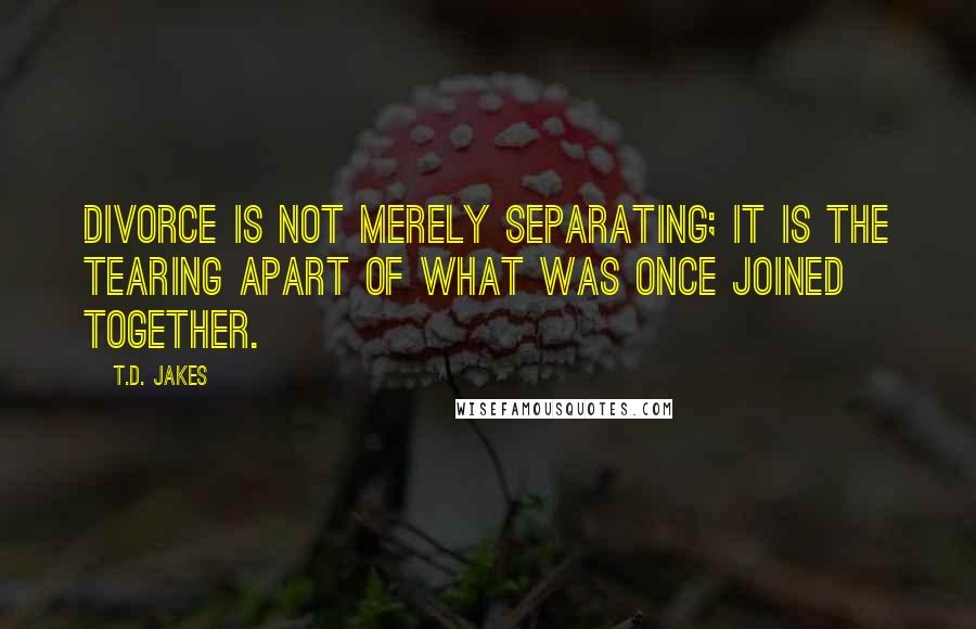 T.D. Jakes Quotes: Divorce is not merely separating; it is the tearing apart of what was once joined together.