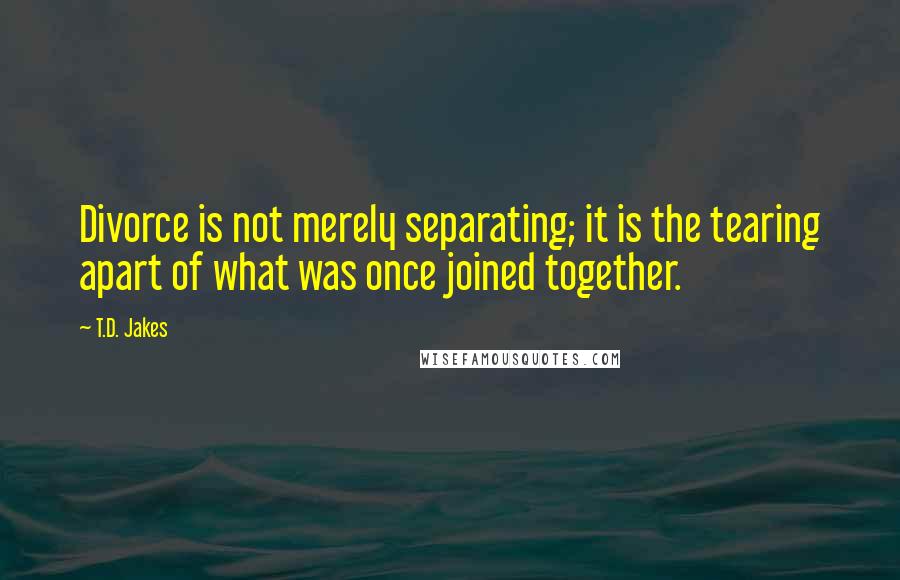T.D. Jakes Quotes: Divorce is not merely separating; it is the tearing apart of what was once joined together.