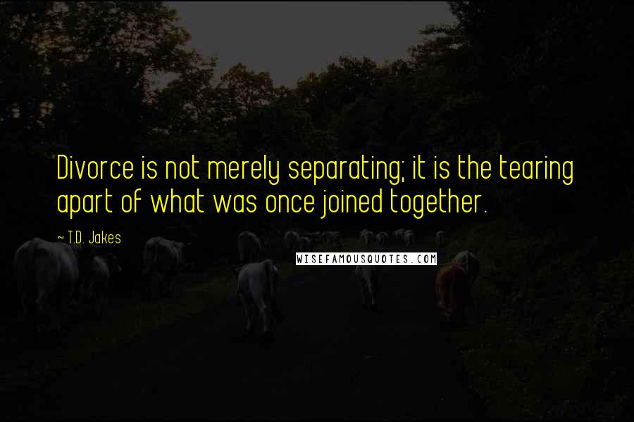 T.D. Jakes Quotes: Divorce is not merely separating; it is the tearing apart of what was once joined together.