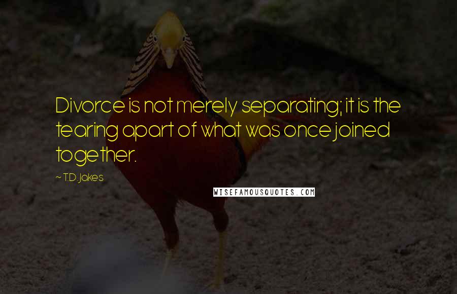 T.D. Jakes Quotes: Divorce is not merely separating; it is the tearing apart of what was once joined together.