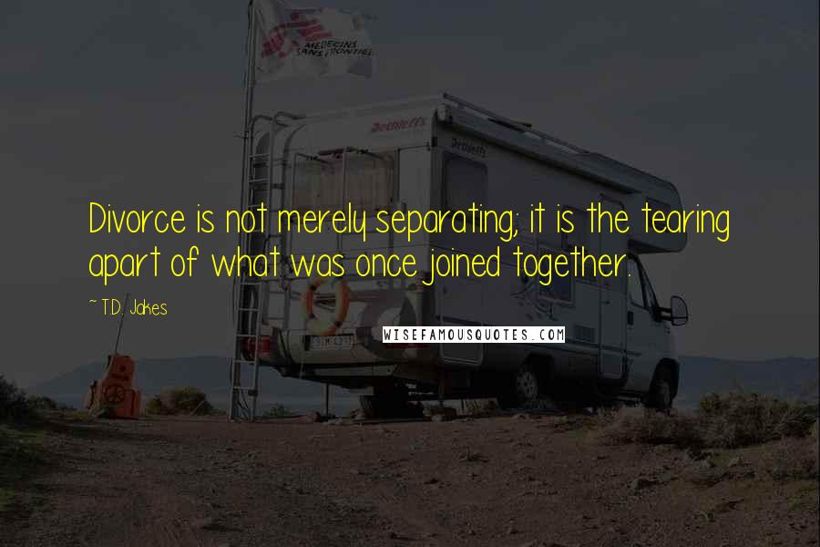 T.D. Jakes Quotes: Divorce is not merely separating; it is the tearing apart of what was once joined together.