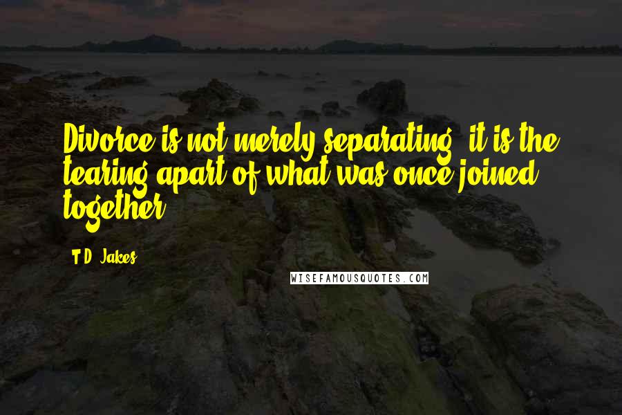 T.D. Jakes Quotes: Divorce is not merely separating; it is the tearing apart of what was once joined together.
