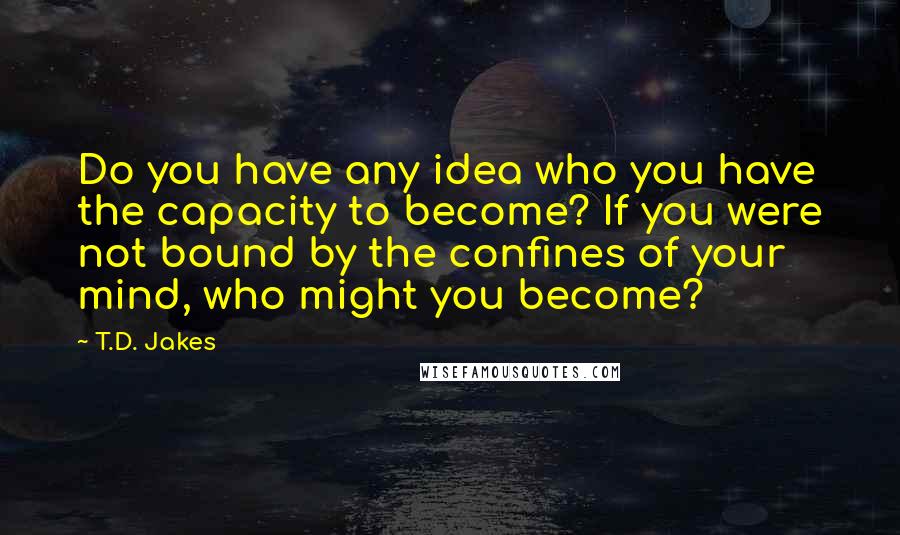 T.D. Jakes Quotes: Do you have any idea who you have the capacity to become? If you were not bound by the confines of your mind, who might you become?