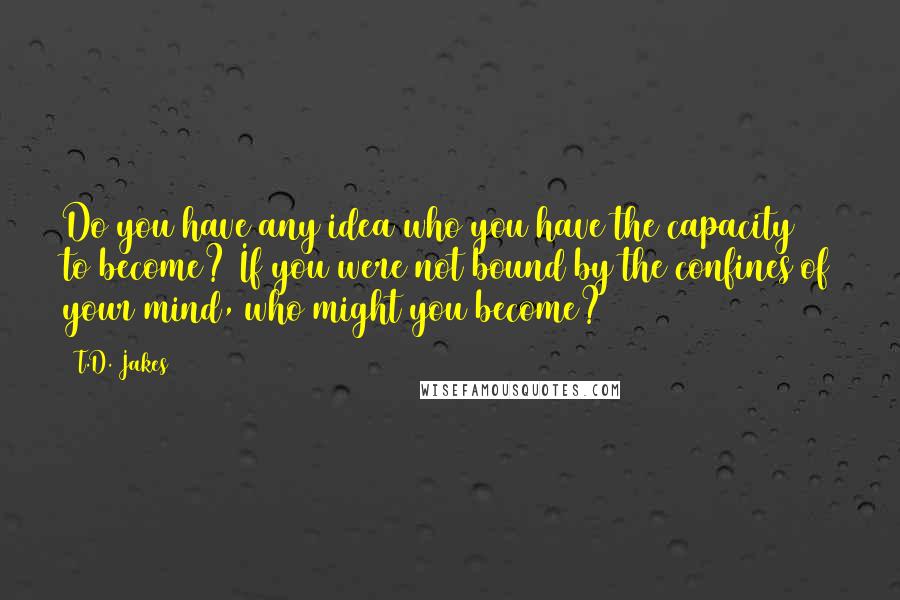 T.D. Jakes Quotes: Do you have any idea who you have the capacity to become? If you were not bound by the confines of your mind, who might you become?