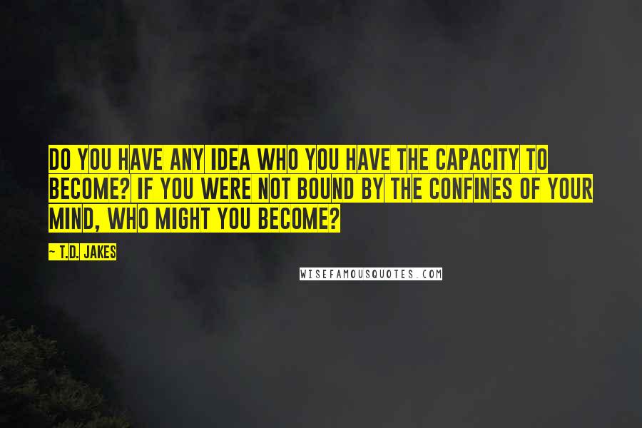 T.D. Jakes Quotes: Do you have any idea who you have the capacity to become? If you were not bound by the confines of your mind, who might you become?