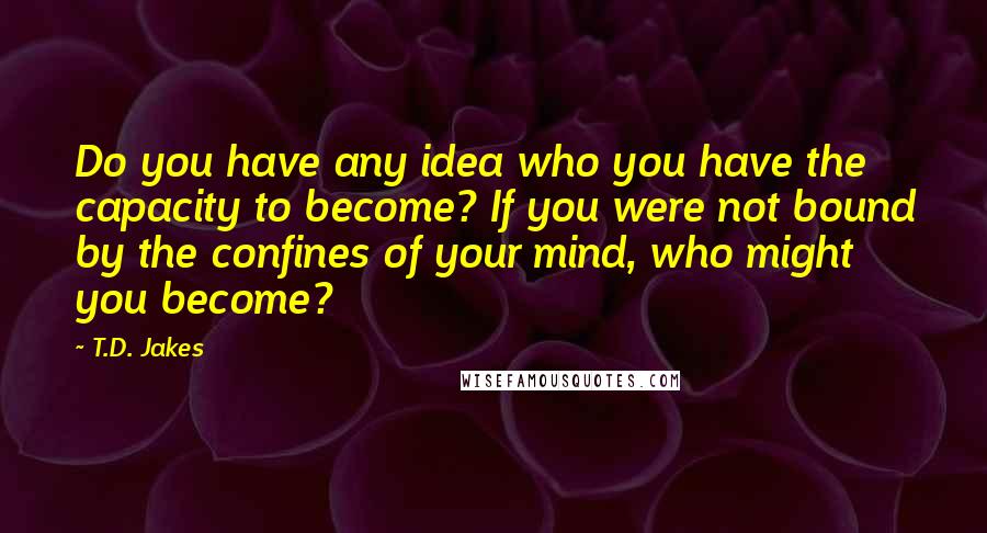 T.D. Jakes Quotes: Do you have any idea who you have the capacity to become? If you were not bound by the confines of your mind, who might you become?