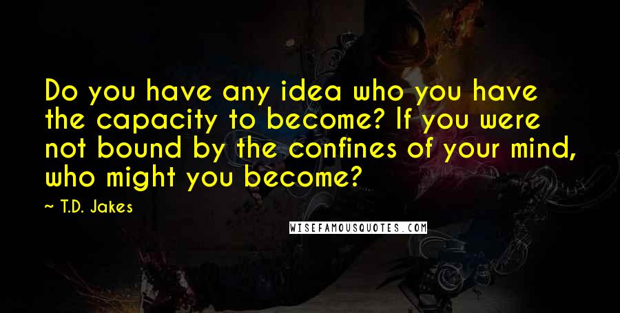 T.D. Jakes Quotes: Do you have any idea who you have the capacity to become? If you were not bound by the confines of your mind, who might you become?